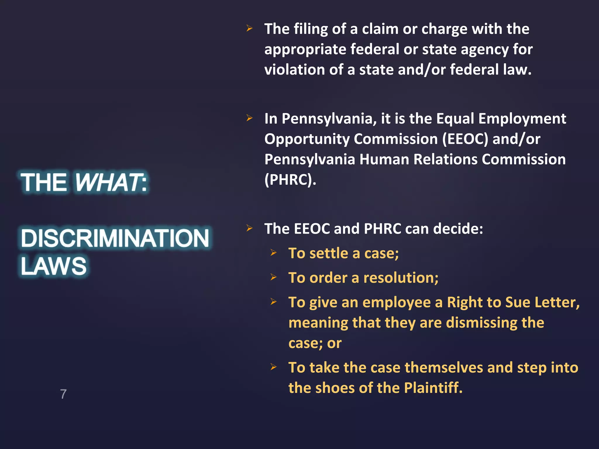 The filing of a claim or charge with the appropriate federal or state agency for violation of a state and/or federal law. In Pennsylvania, it is the Equal Employment Opportunity Commission (EEOC) and/or Pennsylvania Human Relations Commission (PHRC). The EEOC and PHRC can decide: To settle a case;  To order a resolution; To give an employee a Right to Sue Letter, meaning that they are dismissing the case; or To take the case themselves and step into the shoes of the Plaintiff. 