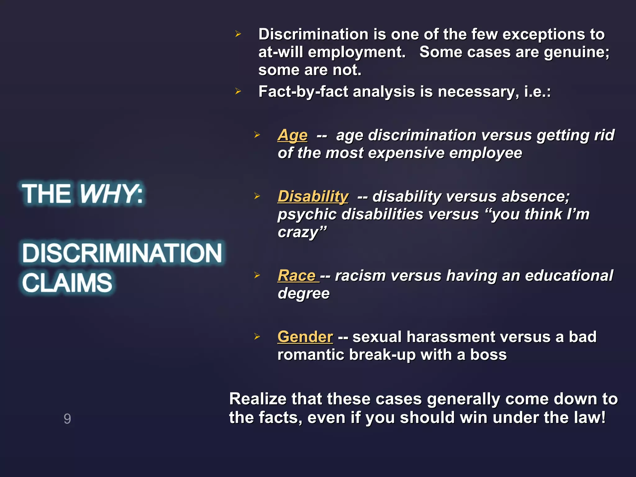 Discrimination is one of the few exceptions to at-will employment.  Some cases are genuine; some are not. Fact-by-fact analysis is necessary, i.e.: Age   --  age discrimination versus getting rid of the most expensive employee Disability   -- disability versus absence; psychic disabilities versus “you think I’m crazy” Race  -- racism versus having an educational degree Gender  -- sexual harassment versus a bad romantic break-up with a boss Realize that these cases generally come down to the facts, even if you should win under the law! 