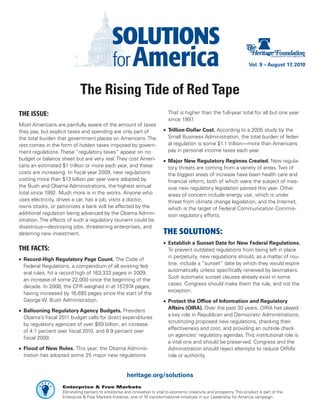 Vol. 9 – August 17, 2010




                             The Rising Tide of Red Tape
THE ISSUE:                                                                    That is higher than the full-year total for all but one year
                                                                              since 1997.
Most Americans are painfully aware of the amount of taxes
they pay, but explicit taxes and spending are only part of                  •	 Trillion-Dollar Cost. According to a 2005 study by the
the total burden that government places on Americans. The                      Small Business Administration, the total burden of feder-
rest comes in the form of hidden taxes imposed by govern-                      al regulation is some $1.1 trillion—more than Americans
ment regulations. These “regulatory taxes” appear on no                        pay in personal income taxes each year.
budget or balance sheet but are very real: They cost Ameri-                 •	 Major New Regulatory Regimes Created. New regula-
cans an estimated $1 trillion or more each year, and these                     tory threats are coming from a variety of areas. Two of
costs are increasing. In fiscal year 2009, new regulations                     the biggest areas of increase have been health care and
costing more than $13 billion per year were adopted by                         financial reform, both of which were the subject of mas-
the Bush and Obama Administrations, the highest annual                         sive new regulatory legislation passed this year. Other
total since 1992. Much more is in the works. Anyone who                        areas of concern include energy use, which is under
uses electricity, drives a car, has a job, visits a doctor,                    threat from climate change legislation, and the Internet,
owns stocks, or patronizes a bank will be affected by the                      which is the target of Federal Communication Commis-
additional regulation being advanced by the Obama Admin-                       sion regulatory efforts.
istration. The effects of such a regulatory tsunami could be
disastrous—destroying jobs, threatening enterprises, and
deterring new investment.                                                   THE SOLUTIONS:
                                                                            •	 Establish a Sunset Date for New Federal Regulations.
THE FACTS:                                                                     To prevent outdated regulations from being left in place
                                                                               in perpetuity, new regulations should, as a matter of rou-
•	 Record-High Regulatory Page Count. The Code of
                                                                               tine, include a “sunset” date by which they would expire
   Federal Regulations, a compendium of all existing fed-
                                                                               automatically unless specifically renewed by lawmakers.
   eral rules, hit a record high of 163,333 pages in 2009,
                                                                               Such automatic sunset clauses already exist in some
   an increase of some 22,000 since the beginning of the
                                                                               cases. Congress should make them the rule, and not the
   decade. In 2008, the CFR weighed in at 157   ,974 pages,
                                                                               exception.
   having increased by 16,693 pages since the start of the
   George W. Bush Administration.                                           •	 Protect the Office of Information and Regulatory
                                                                               Affairs (OIRA). Over the past 30 years, OIRA has played
•	 Ballooning Regulatory Agency Budgets. President
                                                                               a key role in Republican and Democratic Administrations,
   Obama’s fiscal 2011 budget calls for direct expenditures
                                                                               scrutinizing proposed new regulations, checking their
   by regulatory agencies of over $59 billion, an increase
                                                                               effectiveness and cost, and providing an outside check
   of 4.1 percent over fiscal 2010, and 8.9 percent over
                                                                               on agencies’ regulatory agendas. This institutional role is
   fiscal 2009.
                                                                               a vital one and should be preserved. Congress and the
•	 Flood of New Rules. This year, the Obama Adminis-                           Administration should reject attempts to reduce OIRA’s
   tration has adopted some 25 major new regulations.                          role or authority.


                                                       heritage.org/solutions
                   Enterprise & Free Markets
                   Eliminating barriers to enterprise and innovation is vital to economic creativity and prosperity. This product is part of the
                   Enterprise & Free Markets Initiative, one of 10 transformational initiatives in our Leadership for America campaign.
 