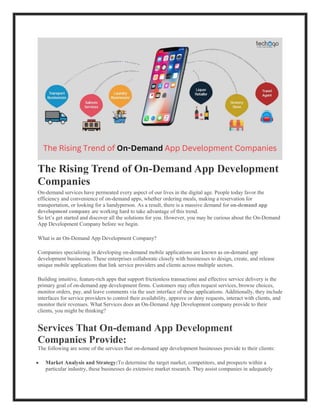 The Rising Trend of On-Demand App Development
Companies
On-demand services have permeated every aspect of our lives in the digital age. People today favor the
efficiency and convenience of on-demand apps, whether ordering meals, making a reservation for
transportation, or looking for a handyperson. As a result, there is a massive demand for on-demand app
development company are working hard to take advantage of this trend.
So let’s get started and discover all the solutions for you. However, you may be curious about the On-Demand
App Development Company before we begin.
What is an On-Demand App Development Company?
Companies specializing in developing on-demand mobile applications are known as on-demand app
development businesses. These enterprises collaborate closely with businesses to design, create, and release
unique mobile applications that link service providers and clients across multiple sectors.
Building intuitive, feature-rich apps that support frictionless transactions and effective service delivery is the
primary goal of on-demand app development firms. Customers may often request services, browse choices,
monitor orders, pay, and leave comments via the user interface of these applications. Additionally, they include
interfaces for service providers to control their availability, approve or deny requests, interact with clients, and
monitor their revenues. What Services does an On-Demand App Development company provide to their
clients, you might be thinking?
Services That On-demand App Development
Companies Provide:
The following are some of the services that on-demand app development businesses provide to their clients:
 Market Analysis and Strategy:To determine the target market, competitors, and prospects within a
particular industry, these businesses do extensive market research. They assist companies in adequately
 