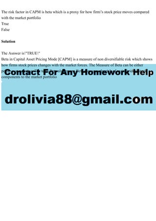 The risk factor in CAPM is beta which is a proxy for how firm's stock price moves compared
with the market portfolio
True
False
Solution
The Asnwer is"TRUE"
Beta in Capital Asset Pricing Mode [CAPM] is a measure of non diversifiable risk which shows
how firms stock prices changes with the market forces. The Measure of Beta can be either
positive or negative. The term Beta also means Beta measures the risk of an individual stock
components to the market portfolio
 