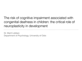 The risk of cognitive impairment associated with
congenital deafness in children: the critical role of
neuroplasticity in development
Dr. Marit Lobben

Department of Psychology, University of Oslo
 