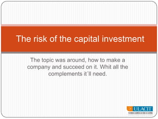The topic was around, how to make a company and succeed on it. Whit all the complements it´ll need. Therisk of the capital investment 