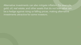 Alternative investments can also mitigate inflation. For example,
gold, oil, real estate, and other assets that do not lose value can
be a hedge against rising or falling prices, making alternative
investments attractive for some investors.
 