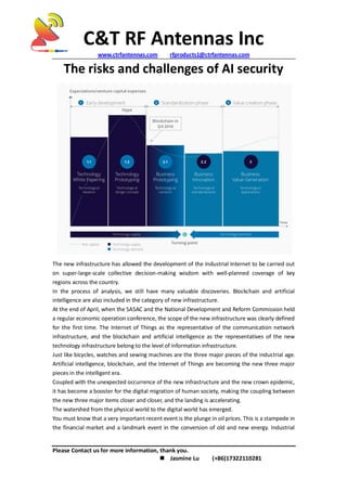 C&T RF Antennas Inc
www.ctrfantennas.com rfproducts1@ctrfantennas.com
Please Contact us for more information, thank you.
 Jasmine Lu (+86)17322110281
The risks and challenges of AI security
The new infrastructure has allowed the development of the Industrial Internet to be carried out
on super-large-scale collective decision-making wisdom with well-planned coverage of key
regions across the country.
In the process of analysis, we still have many valuable discoveries. Blockchain and artificial
intelligence are also included in the category of new infrastructure.
At the end of April, when the SASAC and the National Development and Reform Commission held
a regular economic operation conference, the scope of the new infrastructure was clearly defined
for the first time. The Internet of Things as the representative of the communication network
infrastructure, and the blockchain and artificial intelligence as the representatives of the new
technology infrastructure belong to the level of information infrastructure.
Just like bicycles, watches and sewing machines are the three major pieces of the industrial age.
Artificial intelligence, blockchain, and the Internet of Things are becoming the new three major
pieces in the intelligent era.
Coupled with the unexpected occurrence of the new infrastructure and the new crown epidemic,
it has become a booster for the digital migration of human society, making the coupling between
the new three major items closer and closer, and the landing is accelerating.
The watershed from the physical world to the digital world has emerged.
You must know that a very important recent event is the plunge in oil prices. This is a stampede in
the financial market and a landmark event in the conversion of old and new energy. Industrial
 