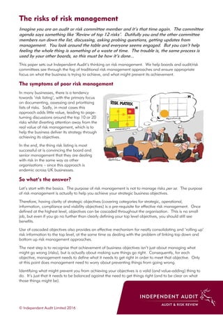 The risks of risk management
© Independent Audit Limited 2016
Imagine you are an audit or risk committee member and it’s that time again. The committee
agenda says something like ‘Review of top 12 risks’. Dutifully you and the other committee
members run down the list, discussing, asking probing questions, getting updates from
management. You look around the table and everyone seems engaged. But you can’t help
feeling the whole thing is something of a waste of time. The trouble is, the same process is
used by your other boards, so this must be how it’s done...
This paper sets out Independent Audit’s thinking on risk management. We help boards and audit/risk
committees see through the fog of traditional risk management approaches and ensure appropriate
focus on what the business is trying to achieve, and what might prevent its achievement.
The symptoms of poor risk management
In many businesses, there is a tendency
towards ‘risk listing’, with the primary focus
on documenting, assessing and prioritising
lists of risks. Sadly, in most cases this
approach adds little value, leading to page-
turning discussions around the top 10 or 20
risks whilst diverting attention away from the
real value of risk management, which is to
help the business deliver its strategy through
achieving its objectives.
In the end, the thing risk listing is most
successful at is convincing the board and
senior management that they are dealing
with risk in the same way as other
organisations – since this approach is
endemic across UK businesses.
So what’s the answer?
Let’s start with the basics. The purpose of risk management is not to manage risks per se. The purpose
of risk management is actually to help you achieve your strategic business objectives.
Therefore, having clarity of strategic objectives (covering categories for strategic, operational,
information, compliance and viability objectives) is a pre-requisite for effective risk management. Once
defined at the highest level, objectives can be cascaded throughout the organisation. This is no small
job, but even if you go no further than clearly defining your top level objectives, you should still see
benefits.
Use of cascaded objectives also provides an effective mechanism for neatly consolidating and ‘rolling up’
risk information to the top level, at the same time as dealing with the problem of linking top down and
bottom up risk management approaches.
The next step is to recognise that achievement of business objectives isn’t just about managing what
might go wrong (risks), but is actually about making sure things go right. Consequently, for each
objective, management needs to define what it needs to get right in order to meet that objective. Only
at this point does management need to worry about preventing things from going wrong.
Identifying what might prevent you from achieving your objectives is a valid (and value-adding) thing to
do. It’s just that it needs to be balanced against the need to get things right (and to be clear on what
those things might be).
 