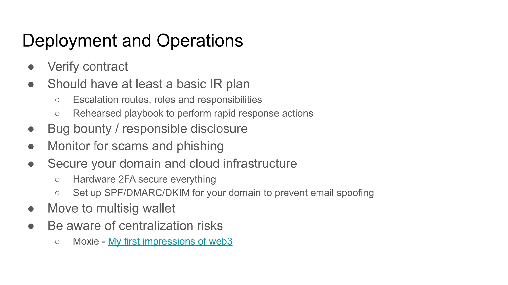 Deployment and Operations
● Verify contract
● Should have at least a basic IR plan
○ Escalation routes, roles and responsibilities
○ Rehearsed playbook to perform rapid response actions
● Bug bounty / responsible disclosure
● Monitor for scams and phishing
● Secure your domain and cloud infrastructure
○ Hardware 2FA secure everything
○ Set up SPF/DMARC/DKIM for your domain to prevent email spoofing
● Move to multisig wallet
● Be aware of centralization risks
○ Moxie - My first impressions of web3
 