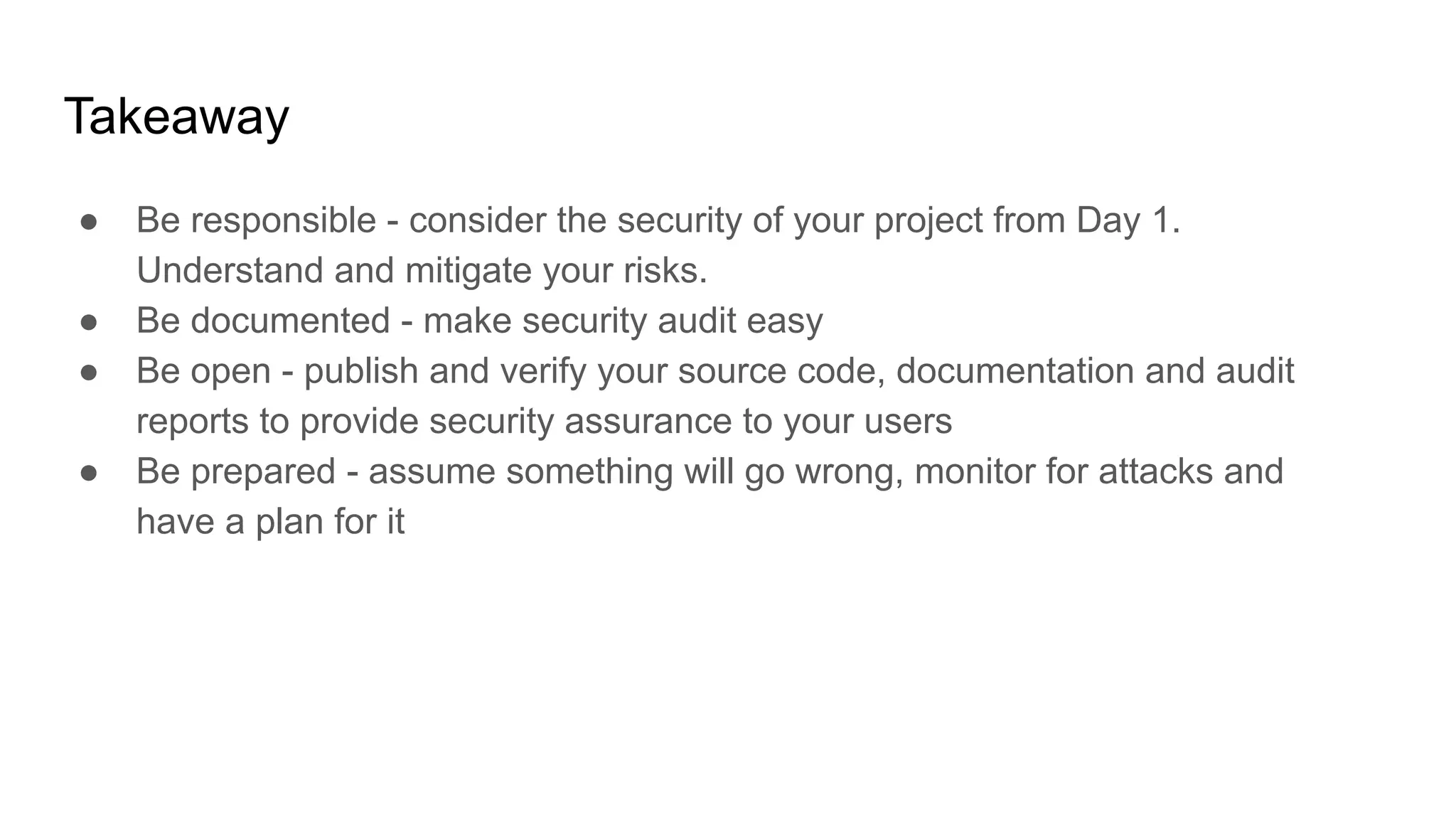 Takeaway
● Be responsible - consider the security of your project from Day 1.
Understand and mitigate your risks.
● Be documented - make security audit easy
● Be open - publish and verify your source code, documentation and audit
reports to provide security assurance to your users
● Be prepared - assume something will go wrong, monitor for attacks and
have a plan for it
 