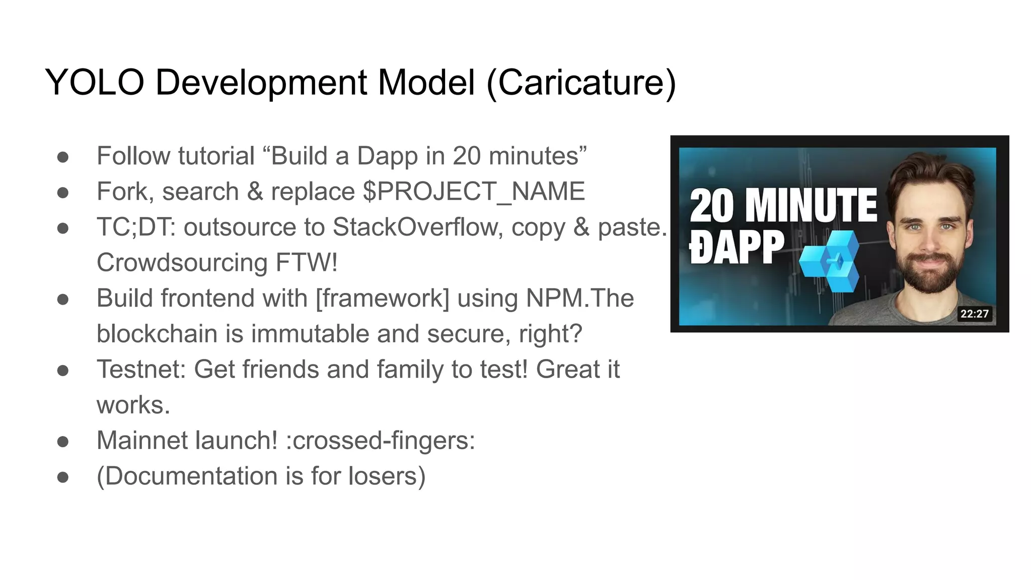 YOLO Development Model (Caricature)
● Follow tutorial “Build a Dapp in 20 minutes”
● Fork, search & replace $PROJECT_NAME
● TC;DT: outsource to StackOverflow, copy & paste.
Crowdsourcing FTW!
● Build frontend with [framework] using NPM.The
blockchain is immutable and secure, right?
● Testnet: Get friends and family to test! Great it
works.
● Mainnet launch! :crossed-fingers:
● (Documentation is for losers)
 