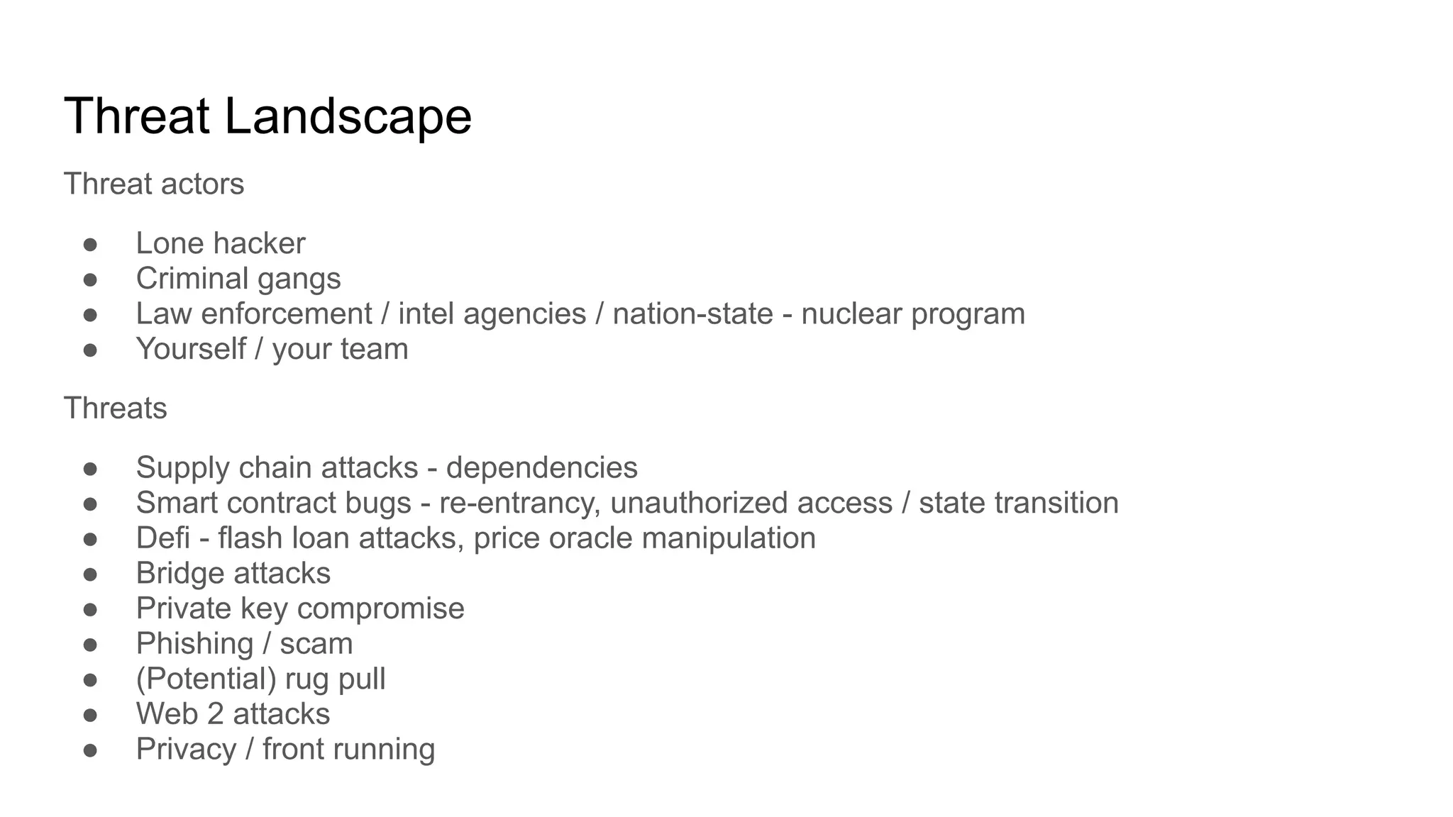 Threat Landscape
Threat actors
● Lone hacker
● Criminal gangs
● Law enforcement / intel agencies / nation-state - nuclear program
● Yourself / your team
Threats
● Supply chain attacks - dependencies
● Smart contract bugs - re-entrancy, unauthorized access / state transition
● Defi - flash loan attacks, price oracle manipulation
● Bridge attacks
● Private key compromise
● Phishing / scam
● (Potential) rug pull
● Web 2 attacks
● Privacy / front running
 