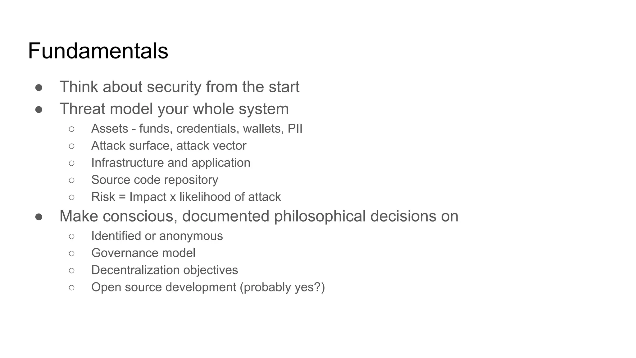 Fundamentals
● Think about security from the start
● Threat model your whole system
○ Assets - funds, credentials, wallets, PII
○ Attack surface, attack vector
○ Infrastructure and application
○ Source code repository
○ Risk = Impact x likelihood of attack
● Make conscious, documented philosophical decisions on
○ Identified or anonymous
○ Governance model
○ Decentralization objectives
○ Open source development (probably yes?)
 