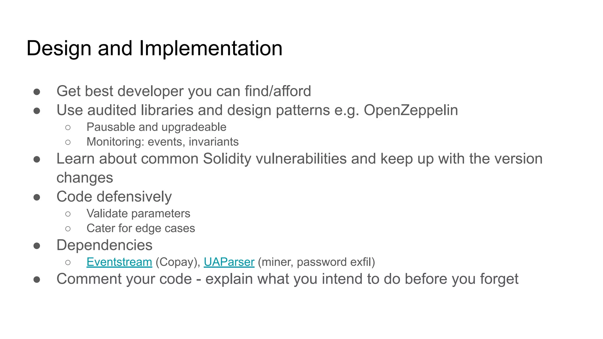 Design and Implementation
● Get best developer you can find/afford
● Use audited libraries and design patterns e.g. OpenZeppelin
○ Pausable and upgradeable
○ Monitoring: events, invariants
● Learn about common Solidity vulnerabilities and keep up with the version
changes
● Code defensively
○ Validate parameters
○ Cater for edge cases
● Dependencies
○ Eventstream (Copay), UAParser (miner, password exfil)
● Comment your code - explain what you intend to do before you forget
 