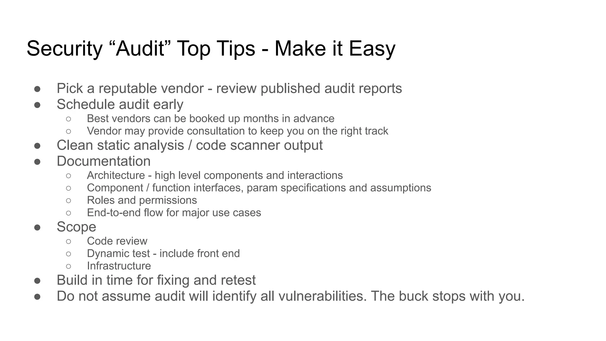 Security “Audit” Top Tips - Make it Easy
● Pick a reputable vendor - review published audit reports
● Schedule audit early
○ Best vendors can be booked up months in advance
○ Vendor may provide consultation to keep you on the right track
● Clean static analysis / code scanner output
● Documentation
○ Architecture - high level components and interactions
○ Component / function interfaces, param specifications and assumptions
○ Roles and permissions
○ End-to-end flow for major use cases
● Scope
○ Code review
○ Dynamic test - include front end
○ Infrastructure
● Build in time for fixing and retest
● Do not assume audit will identify all vulnerabilities. The buck stops with you.
 