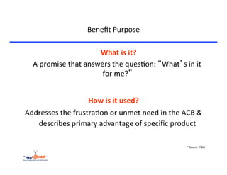 Beneﬁt	
  Purpose	
  

                                  	
  What	
  is	
  it?	
  
  	
  A	
  promise	
  that	
  answers	
  the	
  ques>on:	
  “What’s	
  in	
  it	
  
                                   for	
  me?”	
  	
  
                                        	
  
                                          	
  



                         How	
  is	
  it	
  used?	
  
Addresses	
  the	
  frustra>on	
  or	
  unmet	
  need	
  in	
  the	
  ACB	
  &	
  
   describes	
  primary	
  advantage	
  of	
  speciﬁc	
  product	
  	
  

                                                                           * Source: P&G
 