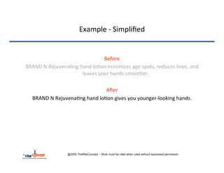 Example	
  -­‐	
  Simpliﬁed	
  

	
  
                                                 Before	
  	
  
       BRAND	
  N	
  Rejuvena>ng	
  hand	
  lo>on	
  minimizes	
  age	
  spots,	
  reduces	
  lines,	
  and	
  
                                     leaves	
  your	
  hands	
  smoother.	
  
                                                       	
  
                                                  AAer	
  
         BRAND	
  N	
  Rejuvena>ng	
  hand	
  lo>on	
  gives	
  you	
  younger-­‐looking	
  hands.	
  




                                @2005 TheRiteConcept – Work must be cited when used without expressed permission
 