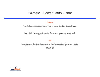 Example	
  –	
  Power	
  Parity	
  Claims	
  

                                  Dawn	
  
 No	
  dish	
  detergent	
  removes	
  grease	
  becer	
  than	
  Dawn	
  
                                    	
  
  No	
  dish	
  detergent	
  beats	
  Dawn	
  at	
  grease	
  removal.	
  
                                    	
  
                                   Jif	
  
No	
  peanut	
  bucer	
  has	
  more	
  fresh-­‐roasted	
  peanut	
  taste	
  
                                 than	
  Jif	
  
                                    	
  
                                    	
  
                                    	
  
                                    	
  
                                    	
  
 