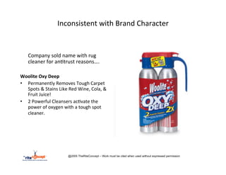 Inconsistent	
  with	
  Brand	
  Character	
  

	
  
       	
  Company	
  sold	
  name	
  with	
  rug	
  
           cleaner	
  for	
  an>trust	
  reasons….	
  
	
  
Woolite	
  Oxy	
  Deep	
  
•  Permanently	
  Removes	
  Tough	
  Carpet	
  
   Spots	
  &	
  Stains	
  Like	
  Red	
  Wine,	
  Cola,	
  &	
  
   Fruit	
  Juice!	
  
•  2	
  Powerful	
  Cleansers	
  ac>vate	
  the	
  
   power	
  of	
  oxygen	
  with	
  a	
  tough	
  spot	
  
   cleaner.	
  
	
  
	
  
	
  



                                   @2005 TheRiteConcept – Work must be cited when used without expressed permission
 