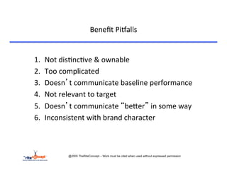 Beneﬁt	
  Pi`alls	
  


1.    Not	
  dis>nc>ve	
  &	
  ownable	
  
2.    Too	
  complicated	
  
3.    Doesn’t	
  communicate	
  baseline	
  performance	
  
4.    Not	
  relevant	
  to	
  target	
  
5.    Doesn’t	
  communicate	
  “becer”	
  in	
  some	
  way	
  
6.    Inconsistent	
  with	
  brand	
  character	
  



               @2005 TheRiteConcept – Work must be cited when used without expressed permission
 