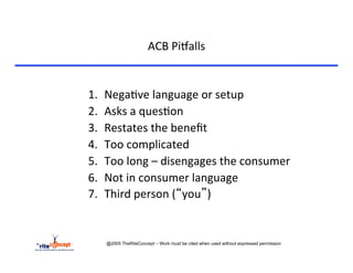 ACB	
  Pi`alls	
  


1.    Nega>ve	
  language	
  or	
  setup	
  
2.    Asks	
  a	
  ques>on	
  	
  	
  
3.    Restates	
  the	
  beneﬁt	
  
4.    Too	
  complicated	
  
5.    Too	
  long	
  –	
  disengages	
  the	
  consumer	
  
6.    Not	
  in	
  consumer	
  language	
  
7.    Third	
  person	
  (“you”)	
  


      @2005 TheRiteConcept – Work must be cited when used without expressed permission
 