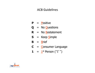 ACB	
  Guidelines	
  


P   = Positive
Q   = No Questions
R   = No Restatement
S   = Keep Simple
B   = Brief
C   = Consumer Language
1   = 1st Person (“I’”)
 