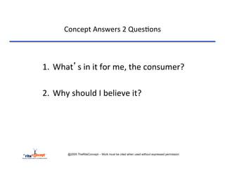 Concept	
  Answers	
  2	
  Ques>ons	
  



1.  What’s	
  in	
  it	
  for	
  me,	
  the	
  consumer?	
  	
  

2.  Why	
  should	
  I	
  believe	
  it?	
  
	
  




           @2005 TheRiteConcept – Work must be cited when used without expressed permission
 