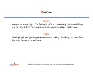 Posi>ve	
  

                                                             	
  Before	
  
	
  Gas	
  prices	
  are	
  so	
  high.	
  	
  I’m	
  ﬁnding	
  it	
  diﬃcult	
  to	
  feed	
  my	
  family	
  and	
  ﬁll	
  up	
  
    my	
  car.	
  	
  I	
  just	
  don’t	
  see	
  any	
  hope	
  that	
  gas	
  prices	
  will	
  get	
  becer	
  soon.	
  

                                                          AAer	
  
	
  The	
  high	
  price	
  of	
  gas	
  has	
  gocen	
  everyone	
  talking.	
  	
  Anything	
  to	
  save	
  a	
  few	
  
    bucks	
  at	
  the	
  pump	
  is	
  welcome.	
  	
  




                             @2005 TheRiteConcept – Work must be cited when used without expressed permission
 