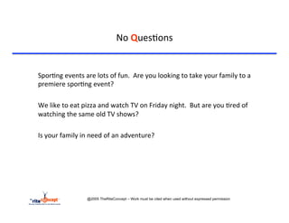 No	
  Ques>ons	
  


           	
  Spor>ng	
  events	
  are	
  lots	
  of	
  fun.	
  	
  Are	
  you	
  looking	
  to	
  take	
  your	
  family	
  to	
  a	
  
               premiere	
  spor>ng	
  event?	
  
	
  
           	
  We	
  like	
  to	
  eat	
  pizza	
  and	
  watch	
  TV	
  on	
  Friday	
  night.	
  	
  But	
  are	
  you	
  >red	
  of	
  
               watching	
  the	
  same	
  old	
  TV	
  shows?	
  	
  
	
  
           	
  Is	
  your	
  family	
  in	
  need	
  of	
  an	
  adventure?	
  
	
  	
  




                                         @2005 TheRiteConcept – Work must be cited when used without expressed permission
 