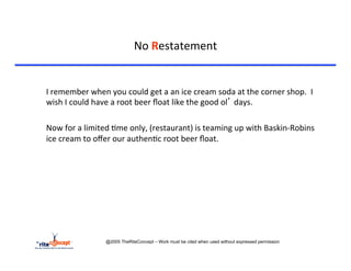 No	
  Restatement	
  

	
  	
  
	
  I	
  remember	
  when	
  you	
  could	
  get	
  a	
  an	
  ice	
  cream	
  soda	
  at	
  the	
  corner	
  shop.	
  	
  I	
  
    wish	
  I	
  could	
  have	
  a	
  root	
  beer	
  ﬂoat	
  like	
  the	
  good	
  ol’	
  days.	
  

	
  Now	
  for	
  a	
  limited	
  >me	
  only,	
  (restaurant)	
  is	
  teaming	
  up	
  with	
  Baskin-­‐Robins	
  
    ice	
  cream	
  to	
  oﬀer	
  our	
  authen>c	
  root	
  beer	
  ﬂoat.	
  	
  	
  




                             @2005 TheRiteConcept – Work must be cited when used without expressed permission
 