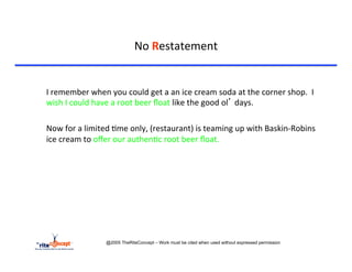 No	
  Restatement	
  

	
  	
  
	
  I	
  remember	
  when	
  you	
  could	
  get	
  a	
  an	
  ice	
  cream	
  soda	
  at	
  the	
  corner	
  shop.	
  	
  I	
  
    wish	
  I	
  could	
  have	
  a	
  root	
  beer	
  ﬂoat	
  like	
  the	
  good	
  ol’	
  days.	
  

	
  Now	
  for	
  a	
  limited	
  >me	
  only,	
  (restaurant)	
  is	
  teaming	
  up	
  with	
  Baskin-­‐Robins	
  
    ice	
  cream	
  to	
  oﬀer	
  our	
  authen>c	
  root	
  beer	
  ﬂoat.	
  	
  	
  




                             @2005 TheRiteConcept – Work must be cited when used without expressed permission
 