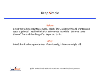 Keep	
  Simple	
  


                                                               Before	
  
	
  Being	
  the	
  family	
  chauﬀeur,	
  nurse,	
  coach,	
  chef,	
  jungle	
  gym	
  and	
  warden	
  can	
  
    wear	
  a	
  gal	
  out!	
  	
  I	
  really	
  think	
  that	
  every	
  once	
  in	
  awhile	
  I	
  deserve	
  some	
  
    >me	
  oﬀ	
  from	
  all	
  the	
  things	
  I’m	
  expected	
  to	
  do.	
  	
  	
  

                                                                AAer	
  
	
  I	
  work	
  hard	
  to	
  be	
  a	
  great	
  mom.	
  	
  Occasionally,	
  I	
  deserve	
  a	
  night	
  oﬀ.	
  




                             @2005 TheRiteConcept – Work must be cited when used without expressed permission
 