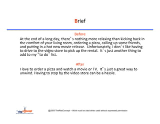 Brief	
  

                                                              Before	
  
	
  At	
  the	
  end	
  of	
  a	
  long	
  day,	
  there’s	
  nothing	
  more	
  relaxing	
  than	
  kicking	
  back	
  in	
  
    the	
  comfort	
  of	
  your	
  living	
  room,	
  ordering	
  a	
  pizza,	
  calling	
  up	
  some	
  friends,	
  
    and	
  purng	
  in	
  a	
  hot	
  new	
  movie	
  release.	
  	
  Unfortunately,	
  I	
  don’t	
  like	
  having	
  
    to	
  drive	
  to	
  the	
  video	
  store	
  to	
  pick	
  up	
  the	
  rental.	
  	
  It’s	
  just	
  another	
  thing	
  to	
  
    add	
  to	
  my	
  “to	
  do”	
  list.	
  	
  	
  
                                                                    	
  
                                                                AAer	
  
	
  I	
  love	
  to	
  order	
  a	
  pizza	
  and	
  watch	
  a	
  movie	
  or	
  TV.	
  	
  It’s	
  just	
  a	
  great	
  way	
  to	
  
    unwind.	
  Having	
  to	
  stop	
  by	
  the	
  video	
  store	
  can	
  be	
  a	
  hassle.	
  




                               @2005 TheRiteConcept – Work must be cited when used without expressed permission
 