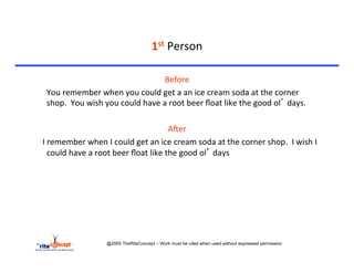 1st	
  Person	
  

                                                              Before	
  
     	
  You	
  remember	
  when	
  you	
  could	
  get	
  a	
  an	
  ice	
  cream	
  soda	
  at	
  the	
  corner	
  
         shop.	
  	
  You	
  wish	
  you	
  could	
  have	
  a	
  root	
  beer	
  ﬂoat	
  like	
  the	
  good	
  ol’	
  days.	
  

                                                                            AAer	
  
	
  	
  	
  	
  I	
  remember	
  when	
  I	
  could	
  get	
  an	
  ice	
  cream	
  soda	
  at	
  the	
  corner	
  shop.	
  	
  I	
  wish	
  I	
  
                     could	
  have	
  a	
  root	
  beer	
  ﬂoat	
  like	
  the	
  good	
  ol’	
  days	
  
                 	
  	
  




                                     @2005 TheRiteConcept – Work must be cited when used without expressed permission
 