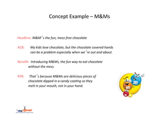 Concept	
  Example	
  –	
  M&Ms	
  

       	
  	
  
	
  	
  	
  	
  	
  Headline:	
  M&M’s	
  the	
  fun,	
  mess-­‐free	
  chocolate	
  
                       	
  	
  
	
  	
  	
  	
  ACB:	
  	
  	
  	
  	
  	
  	
  My	
  kids	
  love	
  chocolate,	
  but	
  the	
  chocolate	
  covered	
  hands	
  	
  
                       	
  	
  	
  	
  	
  	
  	
  	
  	
  	
  	
  	
  	
  	
  can	
  be	
  a	
  problem	
  especially	
  when	
  we’re	
  out	
  and	
  about.	
  
	
  
	
  	
  	
  	
  Beneﬁt:	
  	
  Introducing	
  M&Ms,	
  the	
  fun	
  way	
  to	
  eat	
  chocolate	
  
	
  	
  	
  	
  	
  	
  	
  	
  	
  	
  	
  	
  	
  	
  	
  	
  	
  without	
  the	
  mess.	
  
	
  
	
  	
  	
  	
  RTB:	
  	
  	
  	
  	
  	
  That’s	
  because	
  M&Ms	
  are	
  delicious	
  pieces	
  of	
  	
  
	
  	
  	
  	
  	
  	
  	
  	
  	
  	
  	
  	
  	
  	
  	
  	
  	
  chocolate	
  dipped	
  in	
  a	
  candy	
  coa?ng	
  so	
  they	
  	
  
	
  	
  	
  	
  	
  	
  	
  	
  	
  	
  	
  	
  	
  	
  	
  	
  	
  melt	
  in	
  your	
  mouth,	
  not	
  in	
  your	
  hand.	
  
 