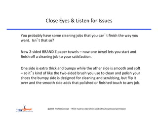 Close	
  Eyes	
  &	
  Listen	
  for	
  Issues	
  

       	
  You	
  probably	
  have	
  some	
  cleaning	
  jobs	
  that	
  you	
  can’t	
  ﬁnish	
  the	
  way	
  you	
  
           want.	
  	
  Isn’t	
  that	
  so?	
  	
  	
  
	
  
       	
  New	
  2-­‐sided	
  BRAND	
  Z	
  paper	
  towels	
  –	
  now	
  one	
  towel	
  lets	
  you	
  start	
  and	
  
           ﬁnish	
  oﬀ	
  a	
  cleaning	
  job	
  to	
  your	
  sa>sfac>on.	
  
	
  
       	
  One	
  side	
  is	
  extra	
  thick	
  and	
  bumpy	
  while	
  the	
  other	
  side	
  is	
  smooth	
  and	
  soA	
  
           –	
  so	
  it’s	
  kind	
  of	
  like	
  the	
  two-­‐sided	
  brush	
  you	
  use	
  to	
  clean	
  and	
  polish	
  your	
  
           shoes	
  the	
  bumpy	
  side	
  is	
  designed	
  for	
  cleaning	
  and	
  scrubbing,	
  but	
  ﬂip	
  it	
  
           over	
  and	
  the	
  smooth	
  side	
  adds	
  that	
  polished	
  or	
  ﬁnished	
  touch	
  to	
  any	
  job.	
  




                                    @2005 TheRiteConcept – Work must be cited when used without expressed permission
 