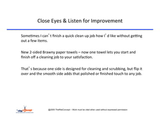 Close	
  Eyes	
  &	
  Listen	
  for	
  Improvement	
  

       	
  Some>mes	
  I	
  can’t	
  ﬁnish	
  a	
  quick	
  clean	
  up	
  job	
  how	
  I’d	
  like	
  without	
  gerng	
  
           out	
  a	
  few	
  items.	
  	
  	
  
	
  
       	
  New	
  2-­‐sided	
  Brawny	
  paper	
  towels	
  –	
  now	
  one	
  towel	
  lets	
  you	
  start	
  and	
  
           ﬁnish	
  oﬀ	
  a	
  cleaning	
  job	
  to	
  your	
  sa>sfac>on.	
  
	
  
       	
  That’s	
  because	
  one	
  side	
  is	
  designed	
  for	
  cleaning	
  and	
  scrubbing,	
  but	
  ﬂip	
  it	
  
           over	
  and	
  the	
  smooth	
  side	
  adds	
  that	
  polished	
  or	
  ﬁnished	
  touch	
  to	
  any	
  job.	
  




                                  @2005 TheRiteConcept – Work must be cited when used without expressed permission
 