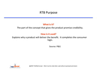 RTB	
  Purpose	
  

 	
  	
  
                                                            What	
  is	
  it?	
  
        	
  The	
  part	
  of	
  the	
  concept	
  that	
  gives	
  the	
  product	
  promise	
  credibility.	
  
                                                                    	
  
                                                   How	
  is	
  it	
  used?	
  
	
  Explains	
  why	
  a	
  product	
  will	
  deliver	
  the	
  beneﬁt.	
  	
  It	
  completes	
  the	
  consumer	
  
                                                                   logic.	
  
                                                                    	
  
                                              	
   	
  	
     	
   	
  	
  Source:	
  P&G	
  




                           @2005 TheRiteConcept – Work must be cited when used without expressed permission
 