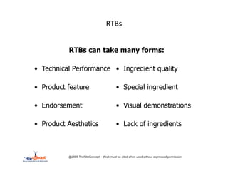 RTBs	
  


           RTBs can take many forms:

•  Technical Performance •  Ingredient quality

•  Product feature                          •  Special ingredient

•  Endorsement                              •  Visual demonstrations

•  Product Aesthetics                       •  Lack of ingredients



           @2005 TheRiteConcept – Work must be cited when used without expressed permission
 