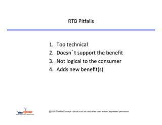RTB	
  Pi`alls	
  



1.     Too	
  technical	
  
2.     Doesn’t	
  support	
  the	
  beneﬁt	
  
3.     Not	
  logical	
  to	
  the	
  consumer	
  
4.     Adds	
  new	
  beneﬁt(s)	
  




@2005 TheRiteConcept – Work must be cited when used without expressed permission
 