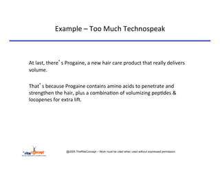 Example	
  –	
  Too	
  Much	
  Technospeak	
  

       	
  	
  
       	
  At	
  last,	
  there’s	
  Progaine,	
  a	
  new	
  hair	
  care	
  product	
  that	
  really	
  delivers	
  
        volume.	
  
	
  
       	
  That’s	
  because	
  Progaine	
  contains	
  amino	
  acids	
  to	
  penetrate	
  and	
  
           strengthen	
  the	
  hair,	
  plus	
  a	
  combina>on	
  of	
  volumizing	
  pep>des	
  &	
  
           locopenes	
  for	
  extra	
  liA.	
  




                                  @2005 TheRiteConcept – Work must be cited when used without expressed permission
 