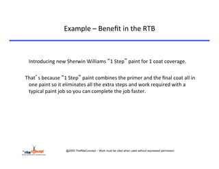 Example	
  –	
  Beneﬁt	
  in	
  the	
  RTB	
  



    	
  Introducing	
  new	
  Sherwin	
  Williams	
  “1	
  Step”	
  paint	
  for	
  1	
  coat	
  coverage.	
  
	
  
	
  	
  	
  That’s	
  because	
  “1	
  Step”	
  paint	
  combines	
  the	
  primer	
  and	
  the	
  ﬁnal	
  coat	
  all	
  in	
  
             one	
  paint	
  so	
  it	
  eliminates	
  all	
  the	
  extra	
  steps	
  and	
  work	
  required	
  with	
  a	
  
             typical	
  paint	
  job	
  so	
  you	
  can	
  complete	
  the	
  job	
  faster.	
  




                                @2005 TheRiteConcept – Work must be cited when used without expressed permission
 