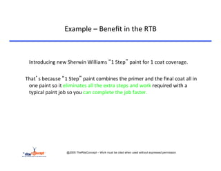 Example	
  –	
  Beneﬁt	
  in	
  the	
  RTB	
  



    	
  Introducing	
  new	
  Sherwin	
  Williams	
  “1	
  Step”	
  paint	
  for	
  1	
  coat	
  coverage.	
  
	
  
	
  	
  	
  That’s	
  because	
  “1	
  Step”	
  paint	
  combines	
  the	
  primer	
  and	
  the	
  ﬁnal	
  coat	
  all	
  in	
  
             one	
  paint	
  so	
  it	
  eliminates	
  all	
  the	
  extra	
  steps	
  and	
  work	
  required	
  with	
  a	
  
             typical	
  paint	
  job	
  so	
  you	
  can	
  complete	
  the	
  job	
  faster.	
  




                                @2005 TheRiteConcept – Work must be cited when used without expressed permission
 