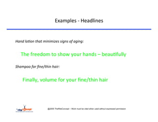 Examples	
  -­‐	
  Headlines	
  

	
  
Hand	
  lo?on	
  that	
  minimizes	
  signs	
  of	
  aging:	
  
	
  
       	
  The	
  freedom	
  to	
  show	
  your	
  hands	
  –	
  beau>fully	
  
	
  
Shampoo	
  for	
  ﬁne/thin	
  hair:	
  
	
  
       	
   	
  Finally,	
  volume	
  for	
  your	
  ﬁne/thin	
  hair	
  
	
  
	
  


                             @2005 TheRiteConcept – Work must be cited when used without expressed permission
 