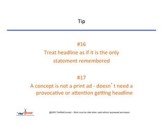 Tip	
  


                                   #16	
  
        Treat	
  headline	
  as	
  if	
  it	
  is	
  the	
  only	
  	
  
            statement	
  remembered	
  	
  
                                     	
  
                                   #17	
  	
  	
  
A	
  concept	
  is	
  not	
  a	
  print	
  ad	
  -­‐	
  doesn’t	
  need	
  a	
  
     provoca>ve	
  or	
  acen>on	
  gerng	
  headline	
  


              @2005 TheRiteConcept – Work must be cited when used without expressed permission
 