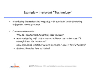 Example	
  –	
  Irrelevant	
  “Technology”	
  

•  Introducing	
  the	
  (restaurant)	
  Mega	
  Jug	
  –	
  64	
  ounces	
  of	
  thirst-­‐quenching	
  
   enjoyment	
  in	
  one	
  giant	
  cup.	
  

•  Consumer	
  comments:	
  
    –  Why	
  do	
  I	
  need	
  almost	
  2	
  quarts	
  of	
  soda	
  in	
  a	
  cup?	
  
    –  How	
  am	
  I	
  going	
  to	
  ﬁt	
  that	
  in	
  my	
  cup	
  holder	
  in	
  the	
  car	
  because	
  I’ll	
  
       never	
  ﬁnish	
  at	
  the	
  restaurant?	
  
    –  How	
  am	
  I	
  going	
  to	
  liF	
  that	
  up	
  with	
  one	
  hand?	
  	
  Does	
  it	
  have	
  2	
  handles?	
  
    –  If	
  it	
  has	
  2	
  handles,	
  how	
  do	
  I	
  drive?	
  	
  




                                @2005 TheRiteConcept – Work must be cited when used without expressed permission
 
