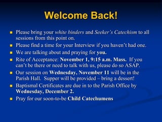 Welcome Back! Please bring your white binders and Seeker’s Catechism to all sessions from this point on. Please find a time for your Interview if you haven’t had one. We are talking about and praying for you. Rite of Acceptance: November 1, 9:15 a.m. Mass.  If you can’t be there or need to talk with us, please do so ASAP. Our session on Wednesday, November 11 will be in the Parish Hall.  Supper will be provided – bring a dessert! Baptismal Certificates are due in to the Parish Office by Wednesday, December 2. Pray for our soon-to-be Child Catechumens 
