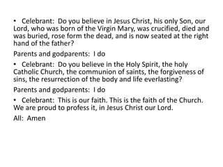 • Celebrant: Do you believe in Jesus Christ, his only Son, our
Lord, who was born of the Virgin Mary, was crucified, died and
was buried, rose form the dead, and is now seated at the right
hand of the father?
Parents and godparents: I do
• Celebrant: Do you believe in the Holy Spirit, the holy
Catholic Church, the communion of saints, the forgiveness of
sins, the resurrection of the body and life everlasting?
Parents and godparents: I do
• Celebrant: This is our faith. This is the faith of the Church.
We are proud to profess it, in Jesus Christ our Lord.
All: Amen

 