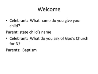 Welcome
• Celebrant: What name do you give your
child?
Parent: state child’s name
• Celebrant: What do you ask of God’s Church
for N?
Parents: Baptism

 