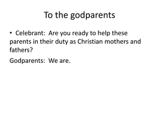 To the godparents
• Celebrant: Are you ready to help these
parents in their duty as Christian mothers and
fathers?
Godparents: We are.

 