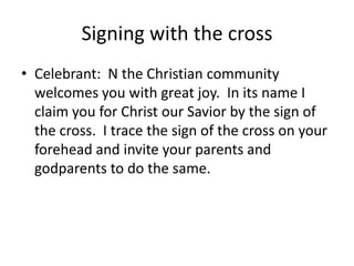 Signing with the cross
• Celebrant: N the Christian community
welcomes you with great joy. In its name I
claim you for Christ our Savior by the sign of
the cross. I trace the sign of the cross on your
forehead and invite your parents and
godparents to do the same.

 