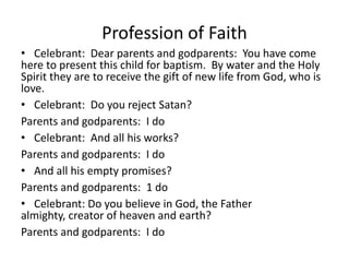 Profession of Faith
• Celebrant: Dear parents and godparents: You have come
here to present this child for baptism. By water and the Holy
Spirit they are to receive the gift of new life from God, who is
love.
• Celebrant: Do you reject Satan?
Parents and godparents: I do
• Celebrant: And all his works?
Parents and godparents: I do
• And all his empty promises?
Parents and godparents: 1 do
• Celebrant: Do you believe in God, the Father
almighty, creator of heaven and earth?
Parents and godparents: I do

 